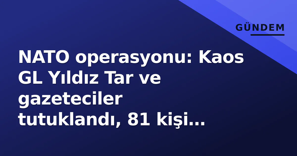 NATO operasyonu: Kaos GL Yıldız Tar ve gazeteciler tutuklandı, 81 kişi cezaevine