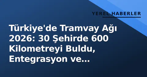 Türkiye'de Tramvay Ağı 2026: 30 Şehirde 600 Kilometreyi Buldu, Entegrasyon ve Erişilebilirlik Odaklı Yeni Dönem