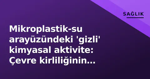 Mikroplastik-su arayüzündeki 'gizli' kimyasal aktivite: Çevre kirliliğinin yeni boyutu ortaya çıktı