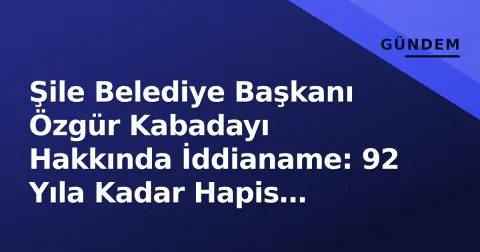 Şile Belediye Başkanı Özgür Kabadayı Hakkında İddianame: 92 Yıla Kadar Hapis İstemi