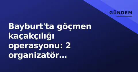 Bayburt'ta göçmen kaçakçılığı operasyonu: 2 organizatör tutuklandı, 2 Afgan göçmen geri gönderilecek