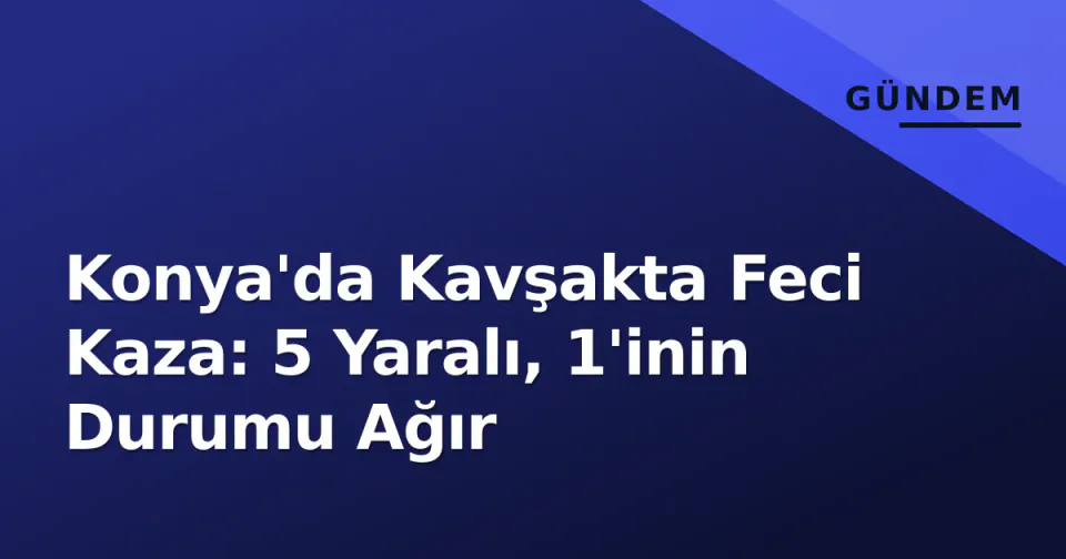 Konya'da Kavşakta Feci Kaza: 5 Yaralı, 1'inin Durumu Ağır görseli
