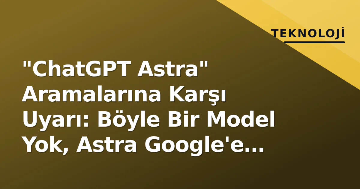 "ChatGPT Astra" Aramalarına Karşı Uyarı: Böyle Bir Model Yok, Astra Google'e Ait "ChatGPT Astra" Aramalarına Karşı Uyarı: Böyle Bir Model Yok, Astra Google'e Ait