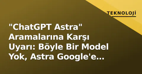 "ChatGPT Astra" Aramalarına Karşı Uyarı: Böyle Bir Model Yok, Astra Google'e Ait
