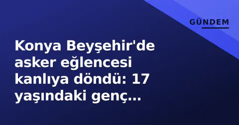 Konya Beyşehir'de asker eğlencesi kanlıya döndü: 17 yaşındaki genç bacağından bıçaklandı