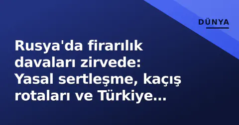 Rusya'da firarılık davaları zirvede: Yasal sertleşme, kaçış rotaları ve Türkiye boyutu