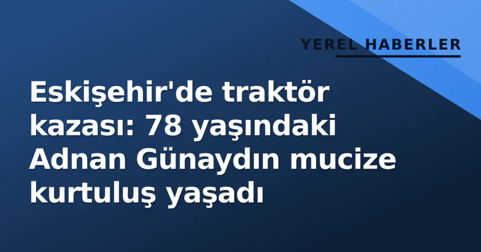 Eskişehir'de traktör kazası: 78 yaşındaki Adnan Günaydın mucize kurtuluş yaşadı görseli