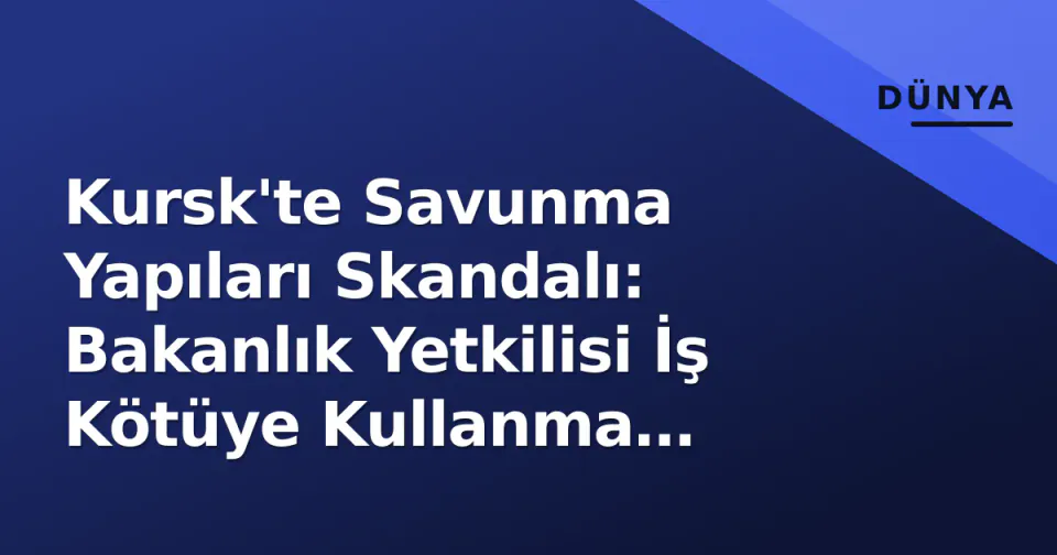 Kursk'te Savunma Yapıları Skandalı: Bakanlık Yetkilisi İş Kötüye Kullanma Suçlamasıyla Tutuklandı görseli