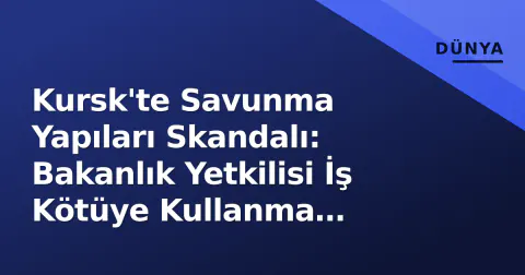 Kursk'te Savunma Yapıları Skandalı: Bakanlık Yetkilisi İş Kötüye Kullanma Suçlamasıyla Tutuklandı