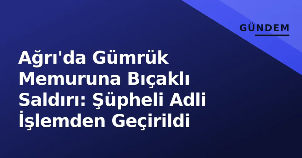Ağrı'da Gümrük Memuruna Bıçaklı Saldırı: Şüpheli Adli İşlemden Geçirildi görseli