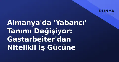Almanya'da 'Yabancı' Tanımı Değişiyor: Gastarbeiter'dan Nitelikli İş Gücüne
