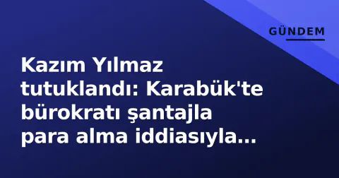 Kazım Yılmaz tutuklandı: Karabük'te bürokratı şantajla para alma iddiasıyla cezaevine gönderildi