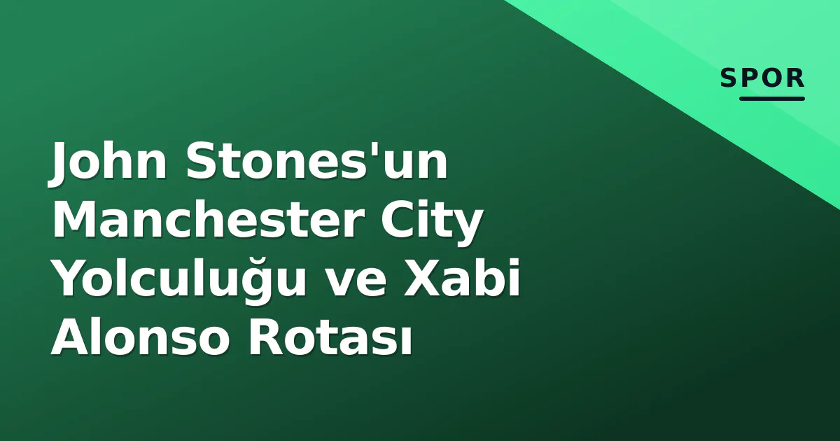 John Stones'un Manchester City Yolculuğu ve Xabi Alonso Rotası John Stones'un Manchester City Yolculuğu ve Xabi Alonso Rotası