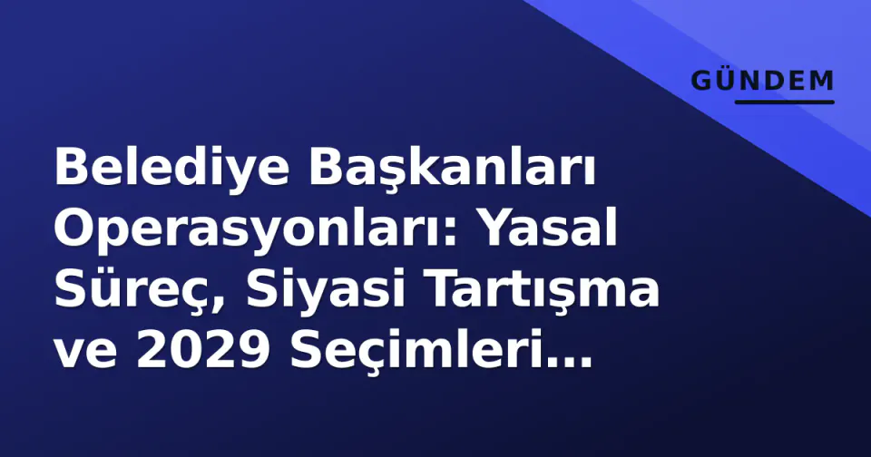 Belediye Başkanları Operasyonları: Yasal Süreç, Siyasi Tartışma ve 2029 Seçimleri Öncesi Denge görseli