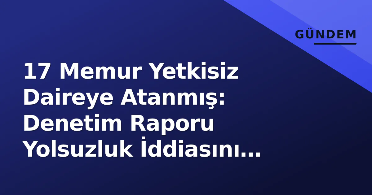 17 Memur Yetkisiz Daireye Atanmış: Denetim Raporu Yolsuzluk İddiasını Kanıtladı 17 Memur Yetkisiz Daireye Atanmış: Denetim Raporu Yolsuzluk İddiasını Kanıtladı