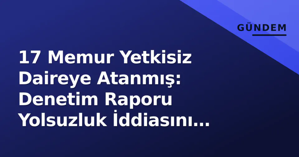 17 Memur Yetkisiz Daireye Atanmış: Denetim Raporu Yolsuzluk İddiasını Kanıtladı görseli