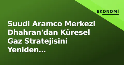 Suudi Aramco Merkezi Dhahran'dan Küresel Gaz Stratejisini Yeniden Şekillendiriyor