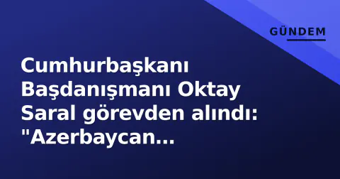 Cumhurbaşkanı Başdanışmanı Oktay Saral görevden alındı: "Azerbaycan açıklamalarımdan dolayı"