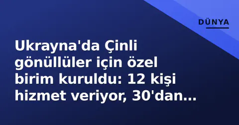 Ukrayna'da Çinli gönüllüler için özel birim kuruldu: 12 kişi hizmet veriyor, 30'dan fazlası reddedildi
