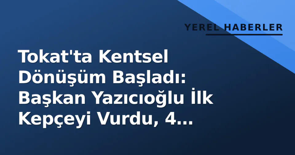 Tokat'ta Kentsel Dönüşüm Başladı: Başkan Yazıcıoğlu İlk Kepçeyi Vurdu, 4 Mahalle Değişecek görseli