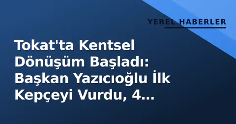 Tokat'ta Kentsel Dönüşüm Başladı: Başkan Yazıcıoğlu İlk Kepçeyi Vurdu, 4 Mahalle Değişecek