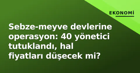 Sebze-meyve devlerine operasyon: 40 yönetici tutuklandı, hal fiyatları düşecek mi?