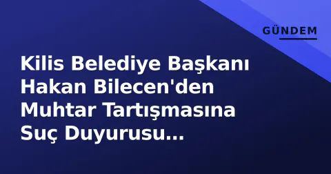 Kilis Belediye Başkanı Hakan Bilecen'den Muhtar Tartışmasına Suç Duyurusu Açıklaması