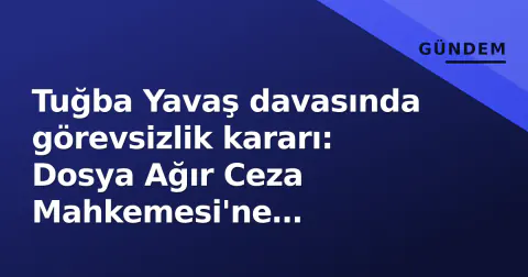 Tuğba Yavaş davasında görevsizlik kararı: Dosya Ağır Ceza Mahkemesi'ne gönderildi