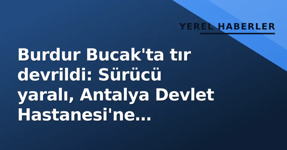 Burdur Bucak'ta tır devrildi: Sürücü yaralı, Antalya Devlet Hastanesi'ne kaldırıldı görseli