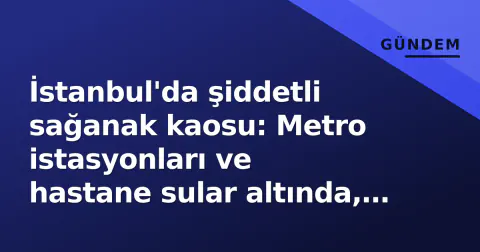 İstanbul'da şiddetli sağanak kaosu: Metro istasyonları ve hastane sular altında, Esenyurt'ta kadın kurtarıldı