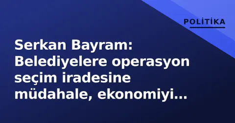 Serkan Bayram: Belediyelere operasyon seçim iradesine müdahale, ekonomiyi vuruyor