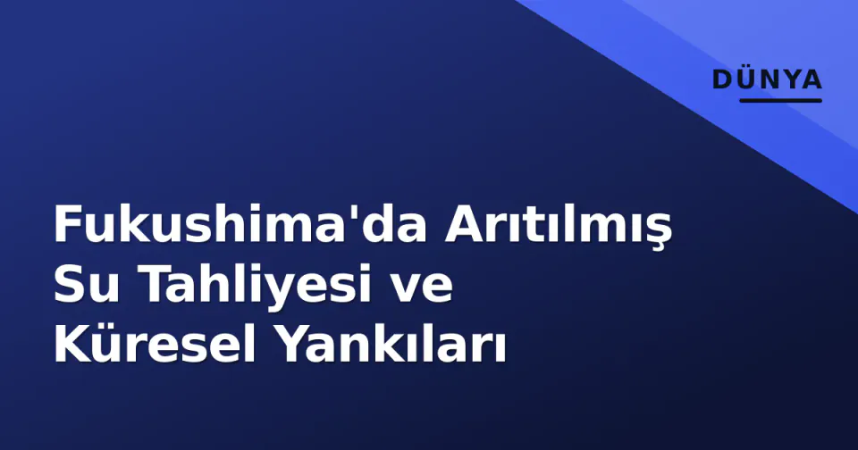 Fukushima'da Arıtılmış Su Tahliyesi ve Küresel Yankıları görseli