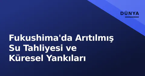 Fukushima'da Arıtılmış Su Tahliyesi ve Küresel Yankıları