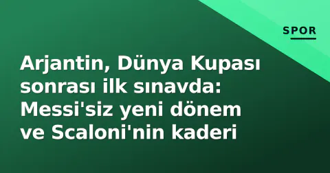 Arjantin, Dünya Kupası sonrası ilk sınavda: Messi'siz yeni dönem ve Scaloni'nin kaderi