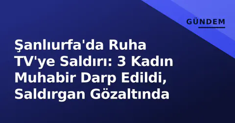 Şanlıurfa'da Ruha TV'ye Saldırı: 3 Kadın Muhabir Darp Edildi, Saldırgan Gözaltında