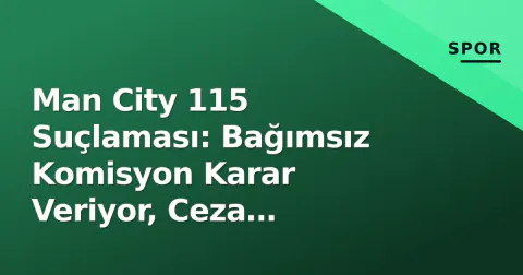 Man City 115 Suçlaması: Bağımsız Komisyon Karar Veriyor, Ceza Senaryoları ve Lig İstikrarı Tartışmaları
