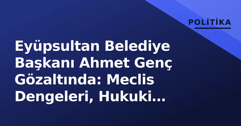 Eyüpsultan Belediye Başkanı Ahmet Genç Gözaltında: Meclis Dengeleri, Hukuki Süreç ve Kayyım Senaryosu görseli