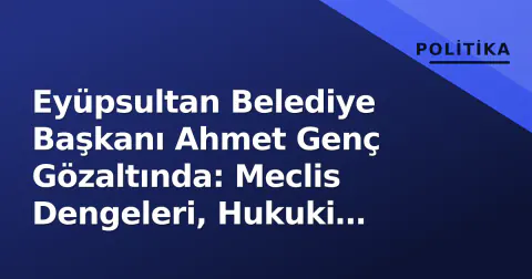 Eyüpsultan Belediye Başkanı Ahmet Genç Gözaltında: Meclis Dengeleri, Hukuki Süreç ve Kayyım Senaryosu