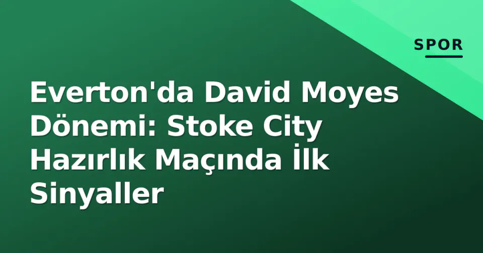 Everton'da David Moyes Dönemi: Stoke City Hazırlık Maçında İlk Sinyaller görseli