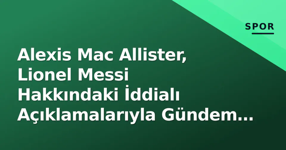 Alexis Mac Allister, Lionel Messi Hakkındaki İddialı Açıklamalarıyla Gündem Oldu görseli