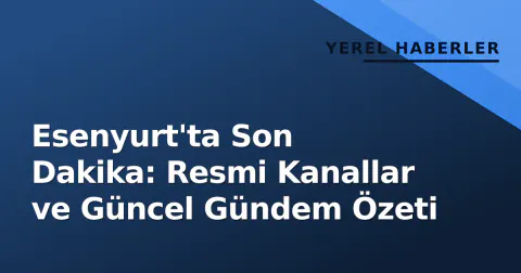 Esenyurt'ta Son Dakika: Resmi Kanallar ve Güncel Gündem Özeti