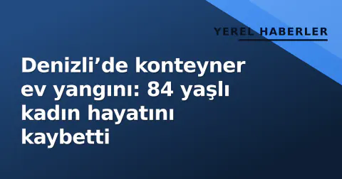 Denizli’de konteyner ev yangını: 84 yaşlı kadın hayatını kaybetti