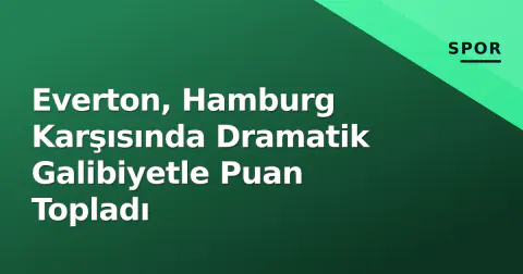 Everton, Hamburg Karşısında Dramatik Galibiyetle Puan Topladı