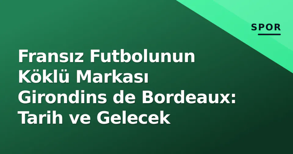 Fransız Futbolunun Köklü Markası Girondins de Bordeaux: Tarih ve Gelecek
