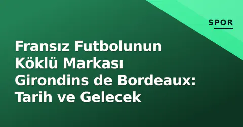 Fransız Futbolunun Köklü Markası Girondins de Bordeaux: Tarih ve Gelecek