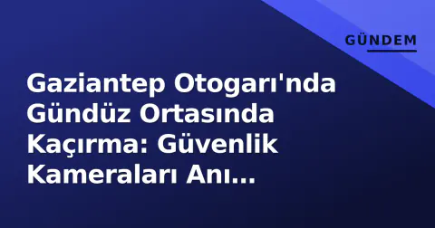 Gaziantep Otogarı'nda Gündüz Ortasında Kaçırma: Güvenlik Kameraları Anı Yakaladı