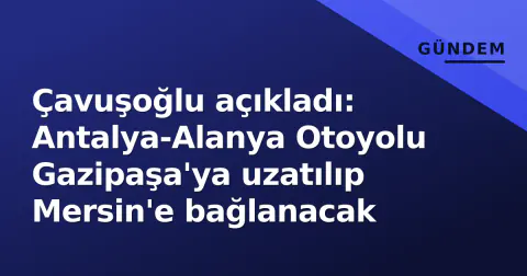 Çavuşoğlu açıkladı: Antalya-Alanya Otoyolu Gazipaşa'ya uzatılıp Mersin'e bağlanacak
