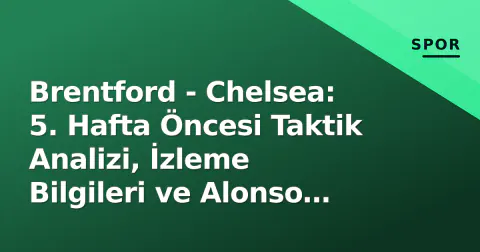 Brentford - Chelsea: 5. Hafta Öncesi Taktik Analizi, İzleme Bilgileri ve Alonso Faktörü