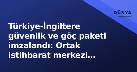 Türkiye-İngiltere güvenlik ve göç paketi imzalandı: Ortak istihbarat merkezi kurulacak