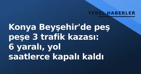 Konya Beyşehir'de peş peşe 3 trafik kazası: 6 yaralı, yol saatlerce kapalı kaldı